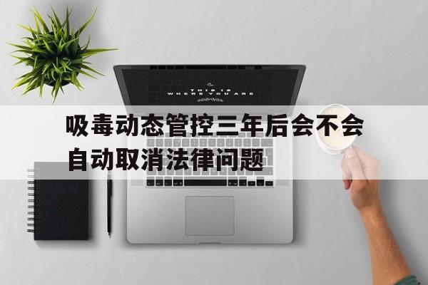 吸毒动态管控三年后会不会自动取消法律问题