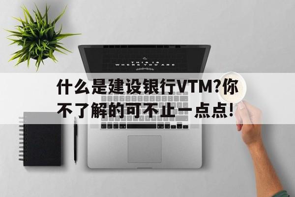 什么是建设银行VTM?你不了解的可不止一点点!