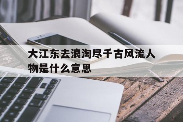 大江东去浪淘尽千古风流人物是什么意思